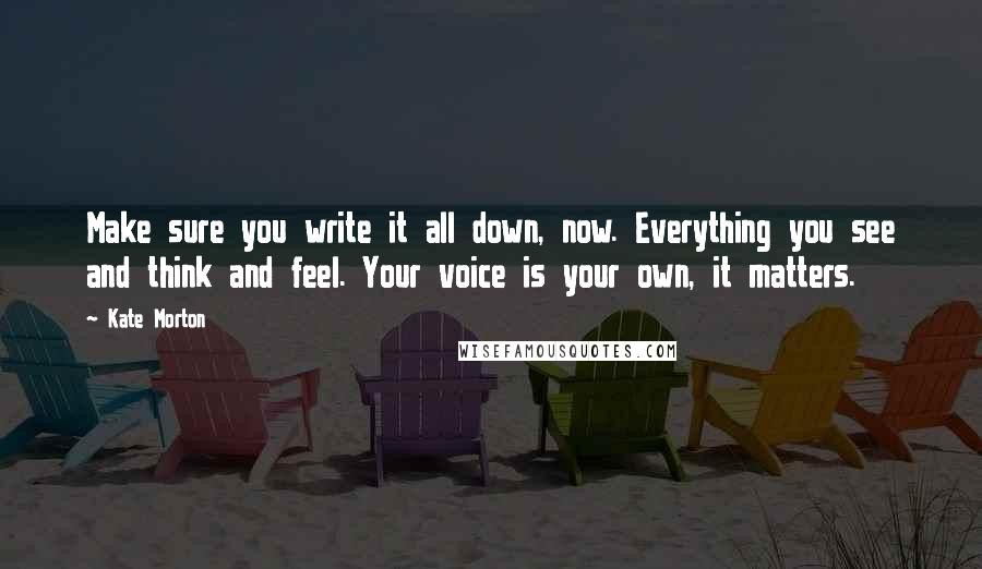 Kate Morton quotes: Make sure you write it all down, now. Everything you see and think and feel. Your voice is your own, it matters.