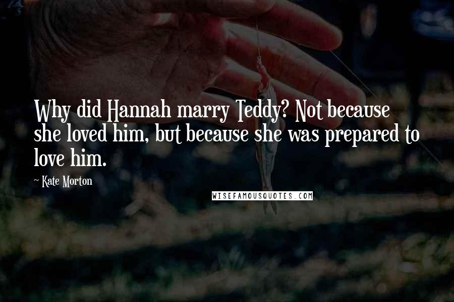 Kate Morton quotes: Why did Hannah marry Teddy? Not because she loved him, but because she was prepared to love him.