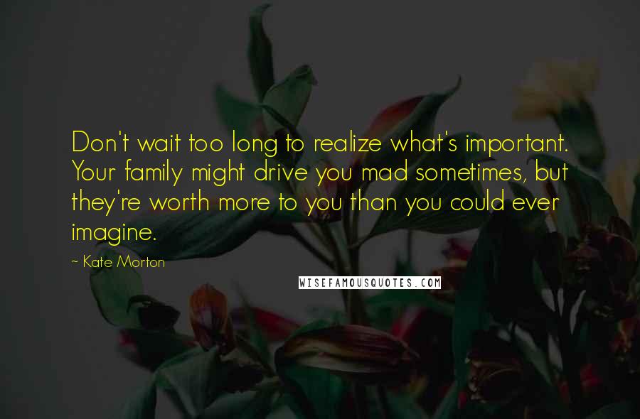 Kate Morton quotes: Don't wait too long to realize what's important. Your family might drive you mad sometimes, but they're worth more to you than you could ever imagine.