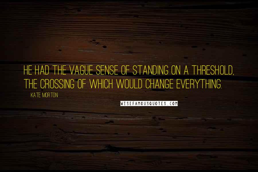 Kate Morton quotes: He had the vague sense of standing on a threshold, the crossing of which would change everything.