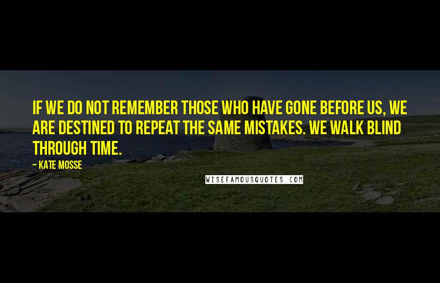 Kate Mosse quotes: If we do not remember those who have gone before us, we are destined to repeat the same mistakes. We walk blind through time. Kate Mosse quotes: If we do not remember those who have gone before us, we are destined to repeat the same mistakes. We walk blind through time.
