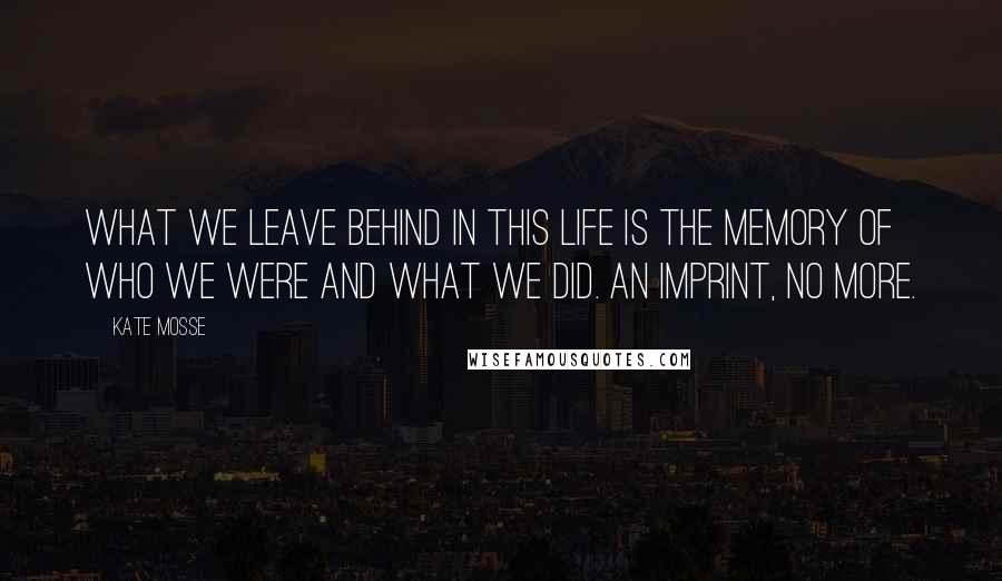 Kate Mosse quotes: What we leave behind in this life is the memory of who we were and what we did. An imprint, no more.