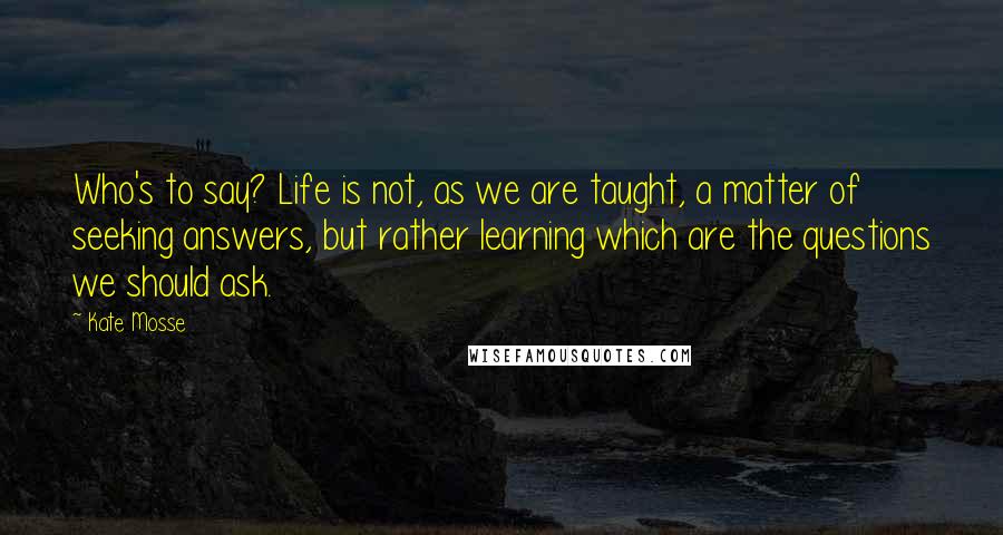 Kate Mosse quotes: Who's to say? Life is not, as we are taught, a matter of seeking answers, but rather learning which are the questions we should ask.