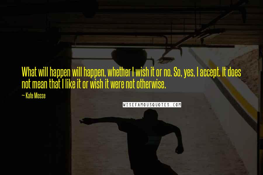 Kate Mosse quotes: What will happen will happen, whether I wish it or no. So, yes, I accept. It does not mean that I like it or wish it were not otherwise.