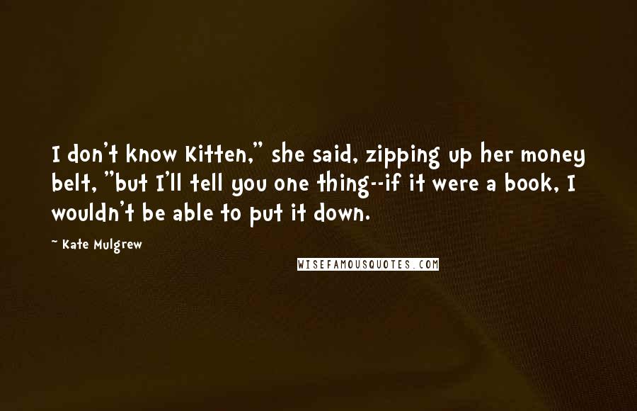 Kate Mulgrew quotes: I don't know Kitten," she said, zipping up her money belt, "but I'll tell you one thing--if it were a book, I wouldn't be able to put it down.