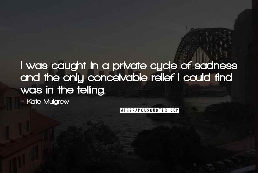 Kate Mulgrew quotes: I was caught in a private cycle of sadness and the only conceivable relief I could find was in the telling.