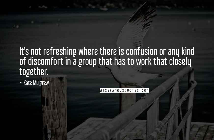 Kate Mulgrew quotes: It's not refreshing where there is confusion or any kind of discomfort in a group that has to work that closely together.