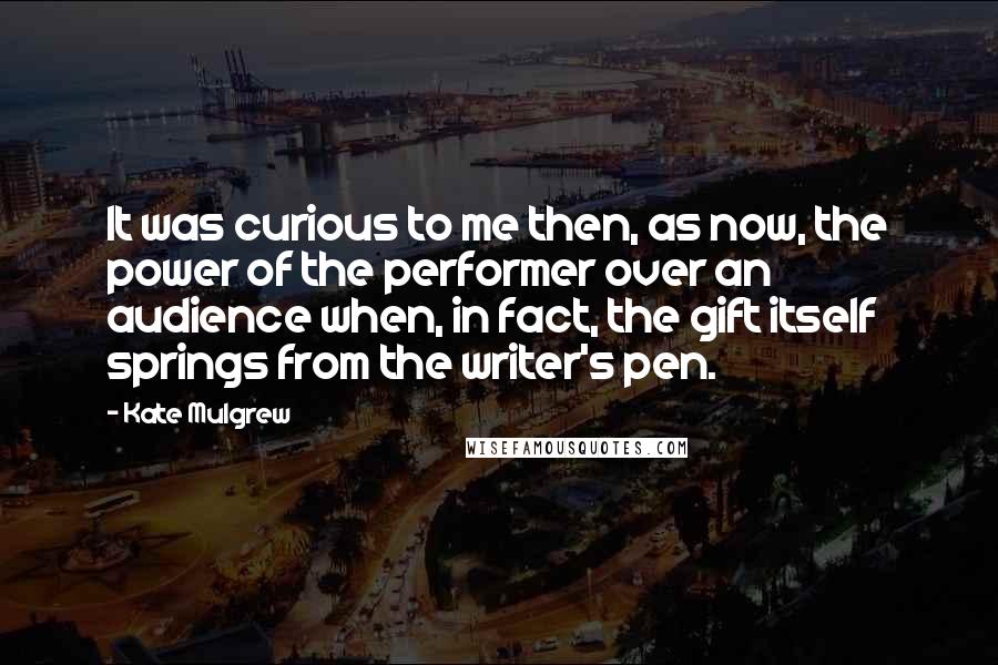 Kate Mulgrew quotes: It was curious to me then, as now, the power of the performer over an audience when, in fact, the gift itself springs from the writer's pen.