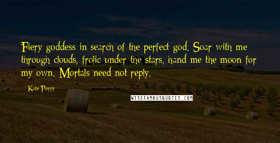 Kate Perry quotes: Fiery goddess in search of the perfect god. Soar with me through clouds, frolic under the stars, hand me the moon for my own. Mortals need not reply.