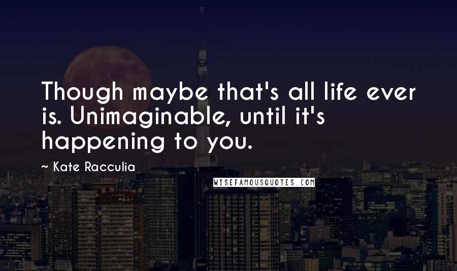 Kate Racculia quotes: Though maybe that's all life ever is. Unimaginable, until it's happening to you.