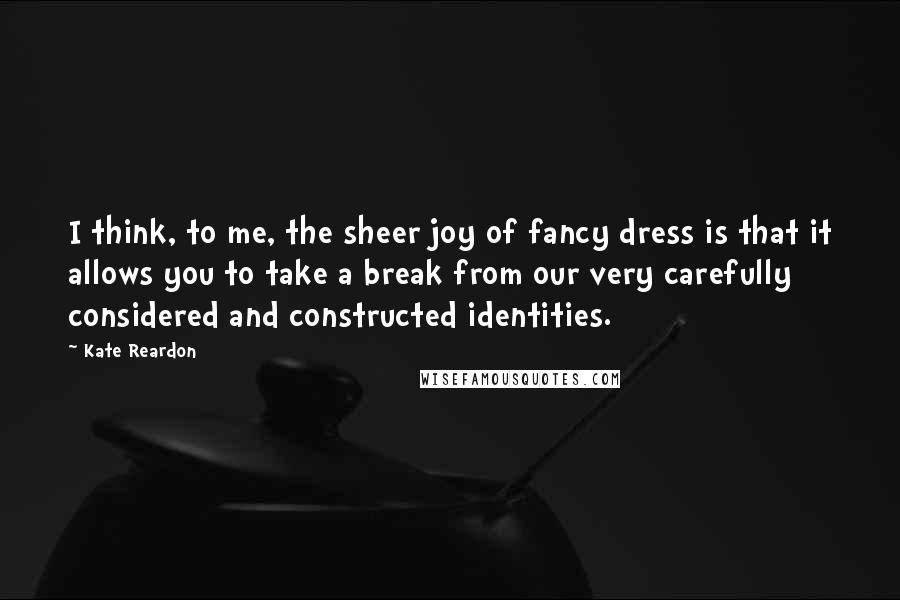 Kate Reardon quotes: I think, to me, the sheer joy of fancy dress is that it allows you to take a break from our very carefully considered and constructed identities.