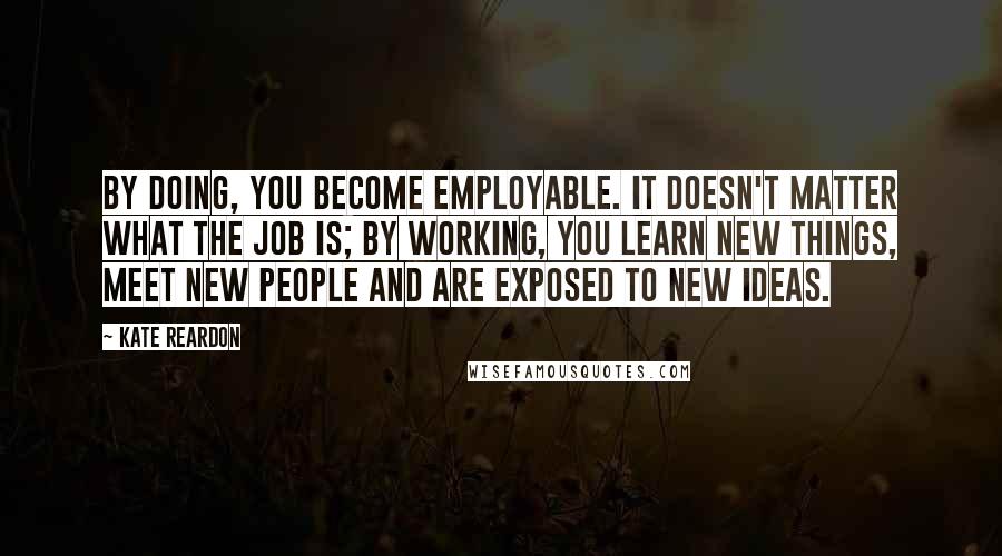 Kate Reardon quotes: By doing, you become employable. It doesn't matter what the job is; by working, you learn new things, meet new people and are exposed to new ideas.