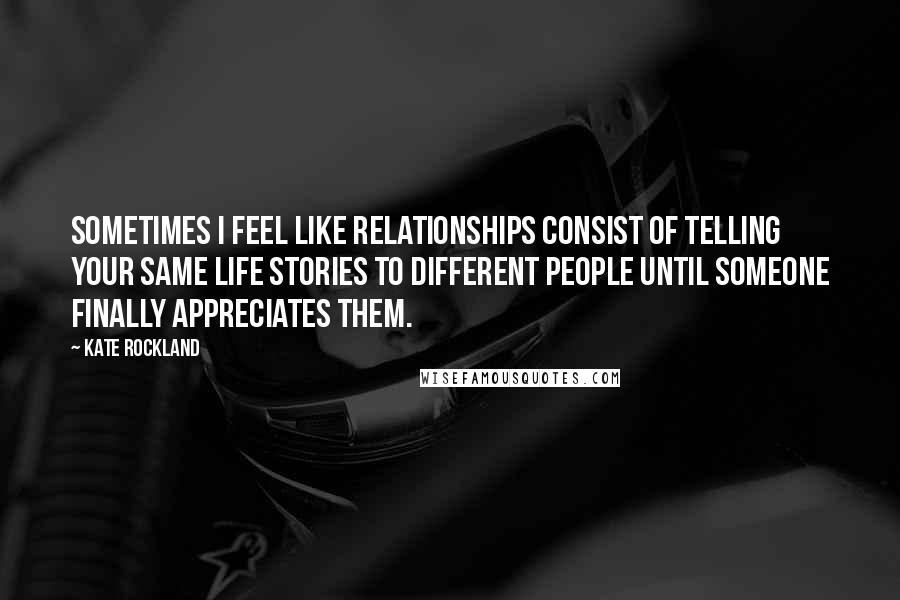 Kate Rockland quotes: Sometimes I feel like relationships consist of telling your same life stories to different people until someone finally appreciates them. Kate Rockland quotes: Sometimes I feel like relationships consist of telling your same life stories to different people until someone finally appreciates them.