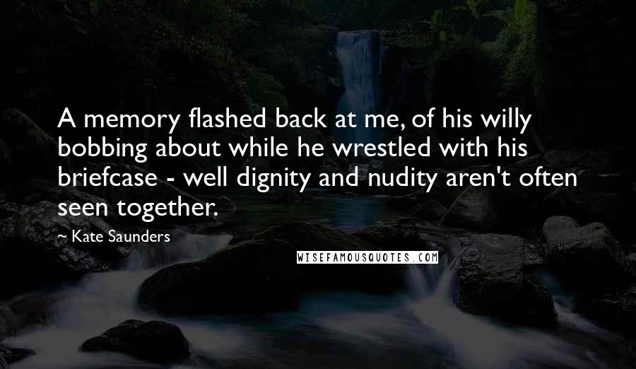 Kate Saunders quotes: A memory flashed back at me, of his willy bobbing about while he wrestled with his briefcase - well dignity and nudity aren't often seen together. Kate Saunders quotes: A memory flashed back at me, of his willy bobbing about while he wrestled with his briefcase - well dignity and nudity aren't often seen together.