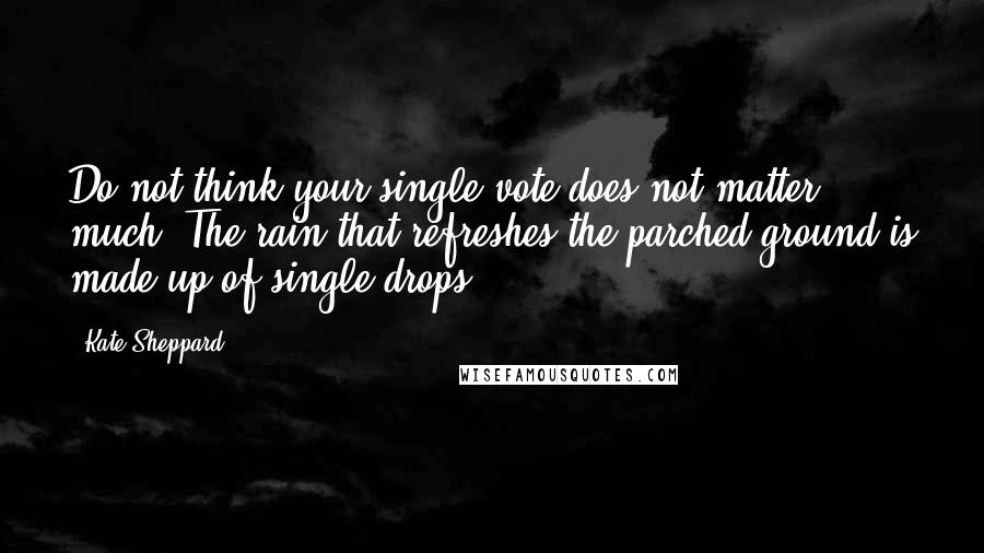 Kate Sheppard quotes: Do not think your single vote does not matter much. The rain that refreshes the parched ground is made up of single drops.