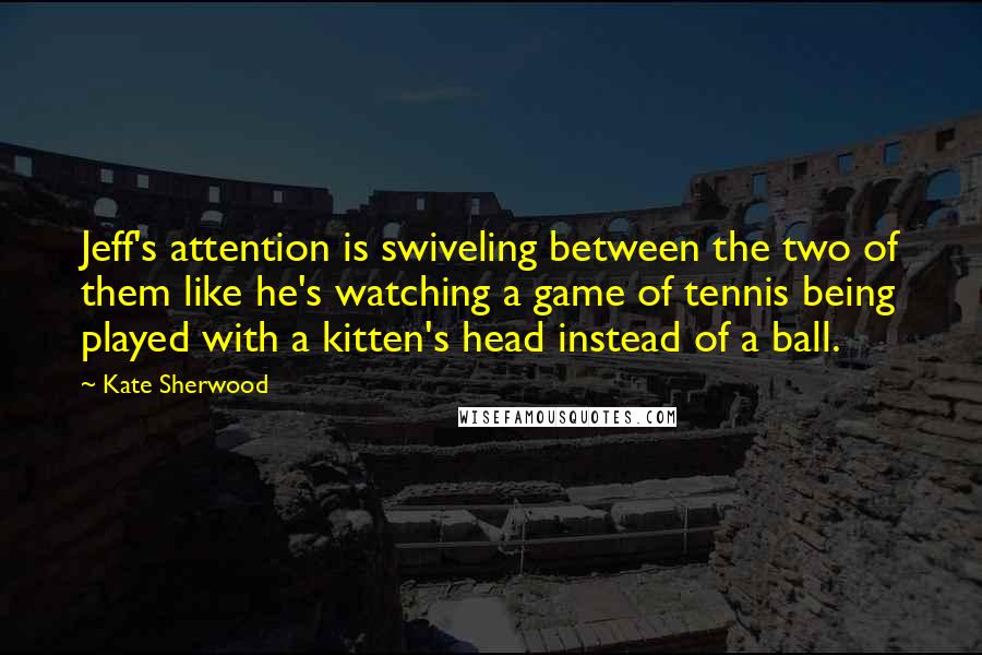 Kate Sherwood quotes: Jeff's attention is swiveling between the two of them like he's watching a game of tennis being played with a kitten's head instead of a ball. Kate Sherwood quotes: Jeff's attention is swiveling between the two of them like he's watching a game of tennis being played with a kitten's head instead of a ball.