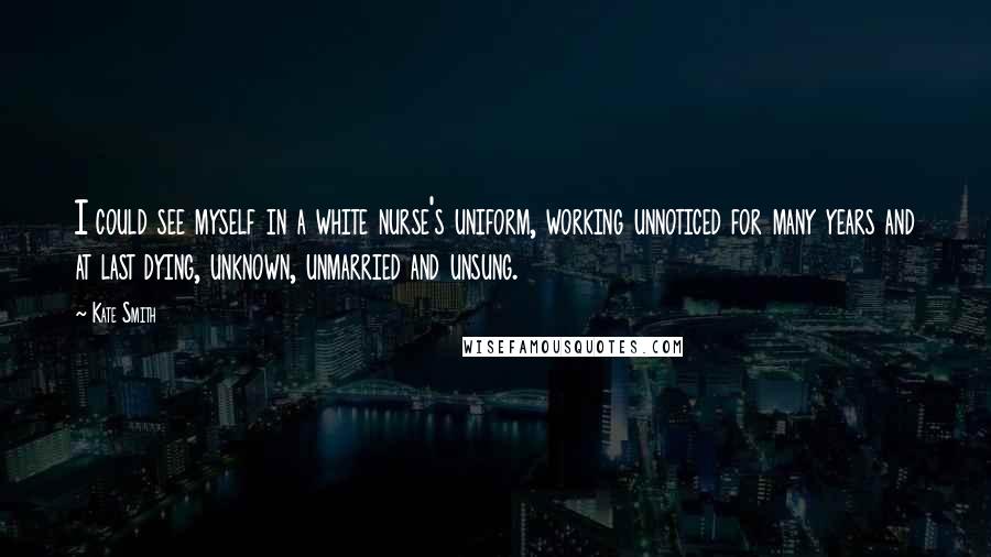 Kate Smith quotes: I could see myself in a white nurse's uniform, working unnoticed for many years and at last dying, unknown, unmarried and unsung. Kate Smith quotes: I could see myself in a white nurse's uniform, working unnoticed for many years and at last dying, unknown, unmarried and unsung.