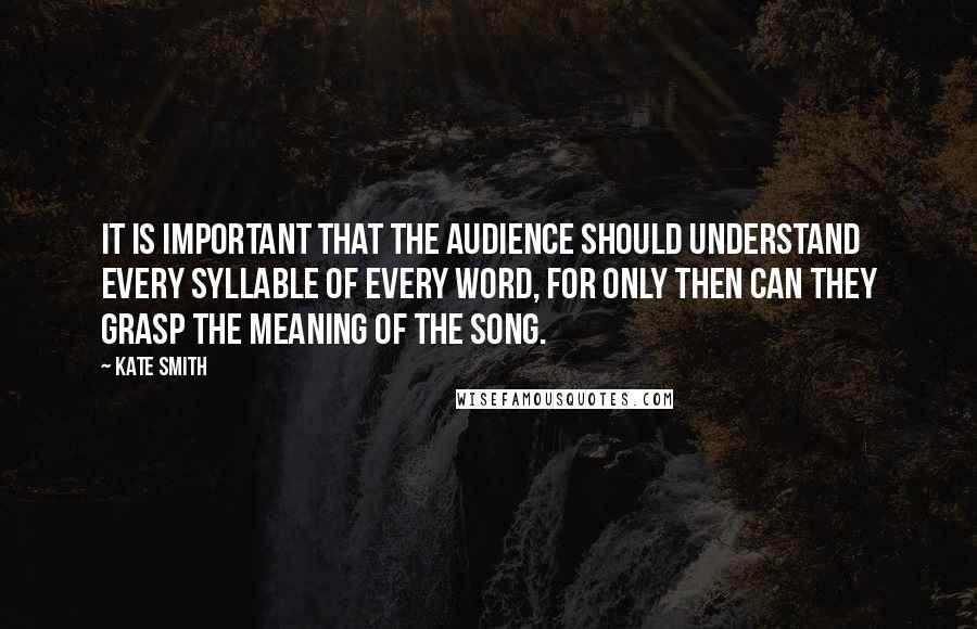 Kate Smith quotes: It is important that the audience should understand every syllable of every word, for only then can they grasp the meaning of the song. Kate Smith quotes: It is important that the audience should understand every syllable of every word, for only then can they grasp the meaning of the song.