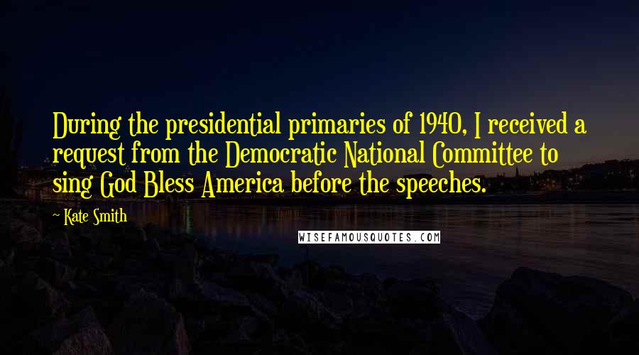 Kate Smith quotes: During the presidential primaries of 1940, I received a request from the Democratic National Committee to sing God Bless America before the speeches. Kate Smith quotes: During the presidential primaries of 1940, I received a request from the Democratic National Committee to sing God Bless America before the speeches.