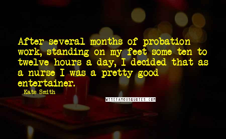 Kate Smith quotes: After several months of probation work, standing on my feet some ten to twelve hours a day, I decided that as a nurse I was a pretty good entertainer. Kate Smith quotes: After several months of probation work, standing on my feet some ten to twelve hours a day, I decided that as a nurse I was a pretty good entertainer.