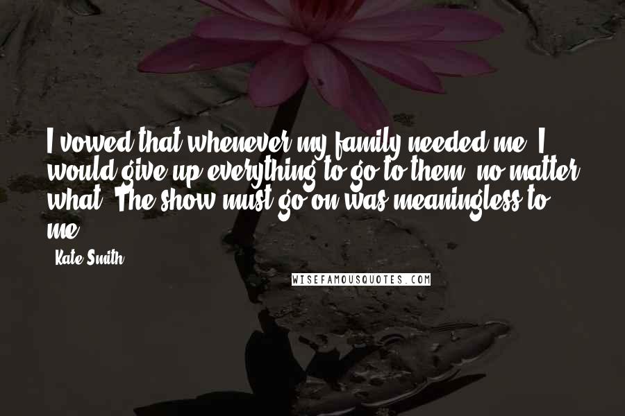Kate Smith quotes: I vowed that whenever my family needed me, I would give up everything to go to them, no matter what. The show must go on was meaningless to me. Kate Smith quotes: I vowed that whenever my family needed me, I would give up everything to go to them, no matter what. The show must go on was meaningless to me.