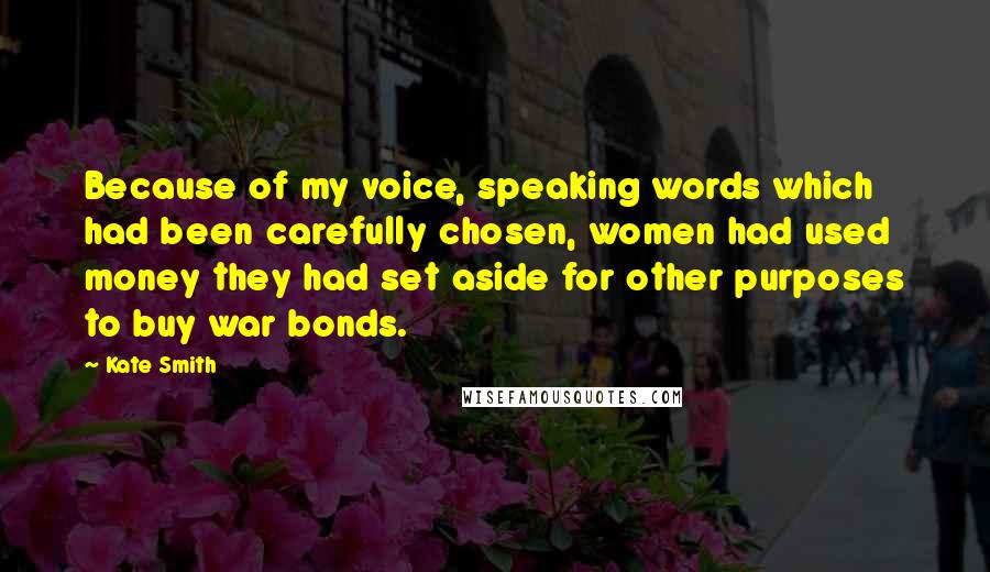 Kate Smith quotes: Because of my voice, speaking words which had been carefully chosen, women had used money they had set aside for other purposes to buy war bonds. Kate Smith quotes: Because of my voice, speaking words which had been carefully chosen, women had used money they had set aside for other purposes to buy war bonds.