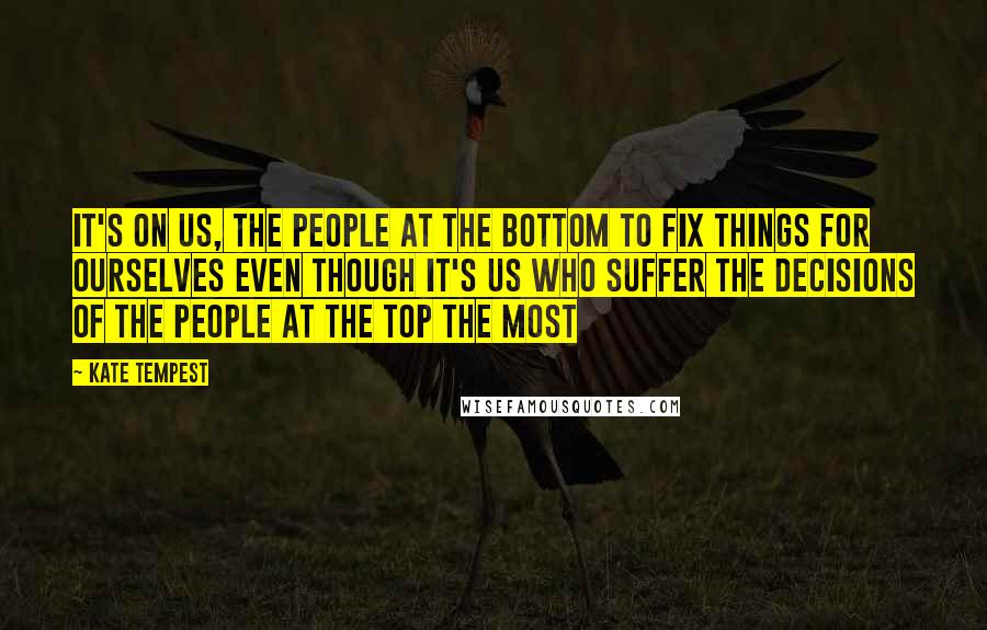 Kate Tempest quotes: It's on us, the people at the bottom to fix things for ourselves even though it's us who suffer the decisions of the people at the top the most