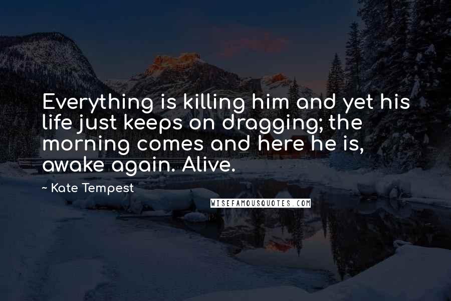 Kate Tempest quotes: Everything is killing him and yet his life just keeps on dragging; the morning comes and here he is, awake again. Alive.