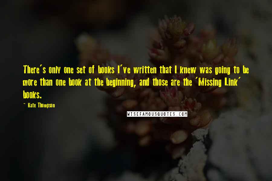 Kate Thompson quotes: There's only one set of books I've written that I knew was going to be more than one book at the beginning, and those are the 'Missing Link' books. Kate Thompson quotes: There's only one set of books I've written that I knew was going to be more than one book at the beginning, and those are the 'Missing Link' books.