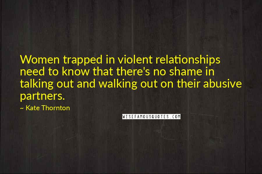 Kate Thornton quotes: Women trapped in violent relationships need to know that there's no shame in talking out and walking out on their abusive partners.