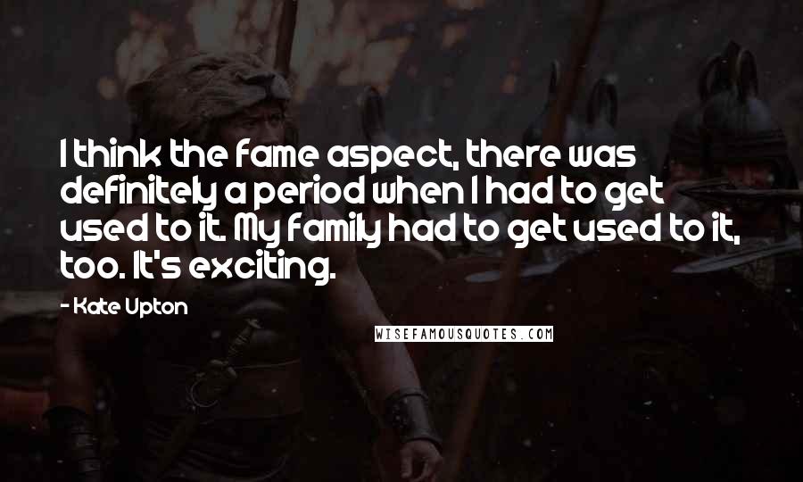 Kate Upton quotes: I think the fame aspect, there was definitely a period when I had to get used to it. My family had to get used to it, too. It's exciting.