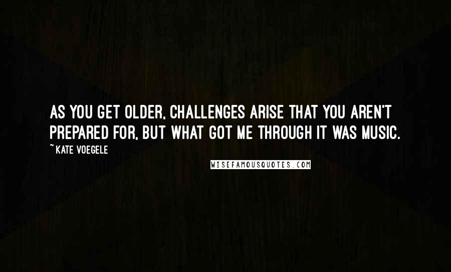 Kate Voegele quotes: As you get older, challenges arise that you aren't prepared for, but what got me through it was music. Kate Voegele quotes: As you get older, challenges arise that you aren't prepared for, but what got me through it was music.