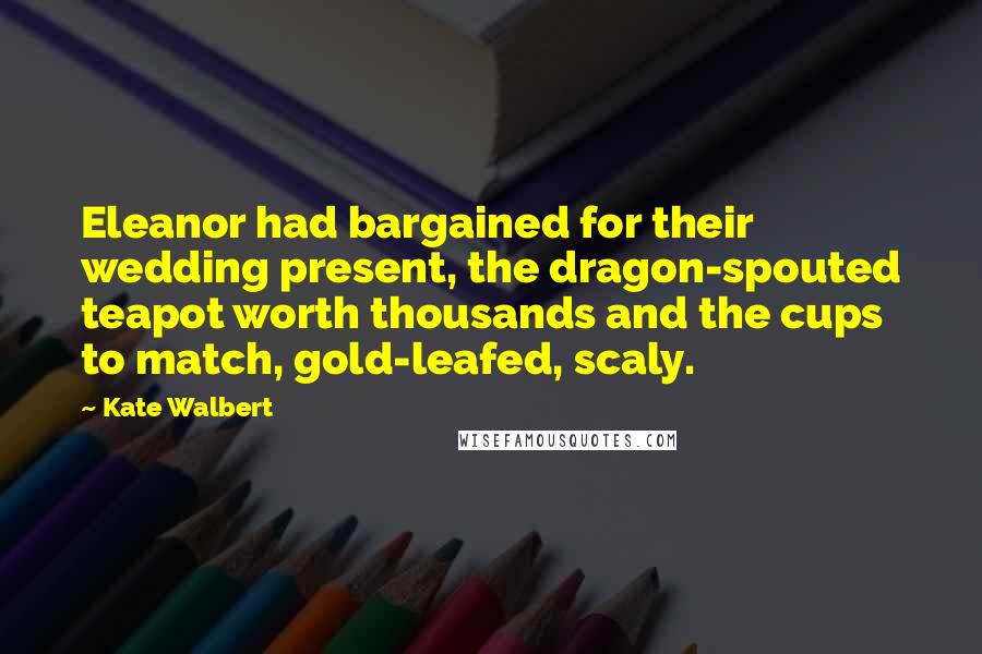 Kate Walbert quotes: Eleanor had bargained for their wedding present, the dragon-spouted teapot worth thousands and the cups to match, gold-leafed, scaly.