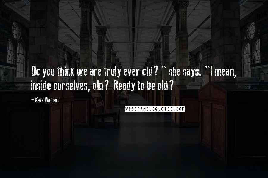 Kate Walbert quotes: Do you think we are truly ever old?" she says. "I mean, inside ourselves, old? Ready to be old?