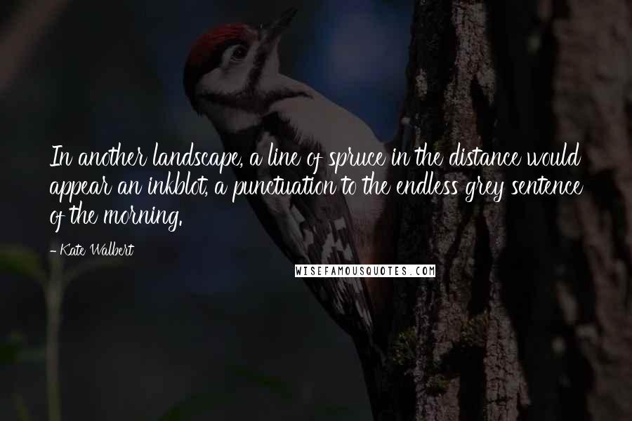 Kate Walbert quotes: In another landscape, a line of spruce in the distance would appear an inkblot, a punctuation to the endless grey sentence of the morning.