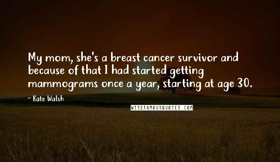 Kate Walsh quotes: My mom, she's a breast cancer survivor and because of that I had started getting mammograms once a year, starting at age 30.