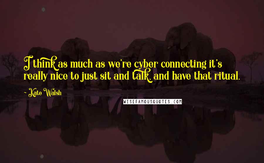 Kate Walsh quotes: I think as much as we're cyber connecting it's really nice to just sit and talk, and have that ritual.