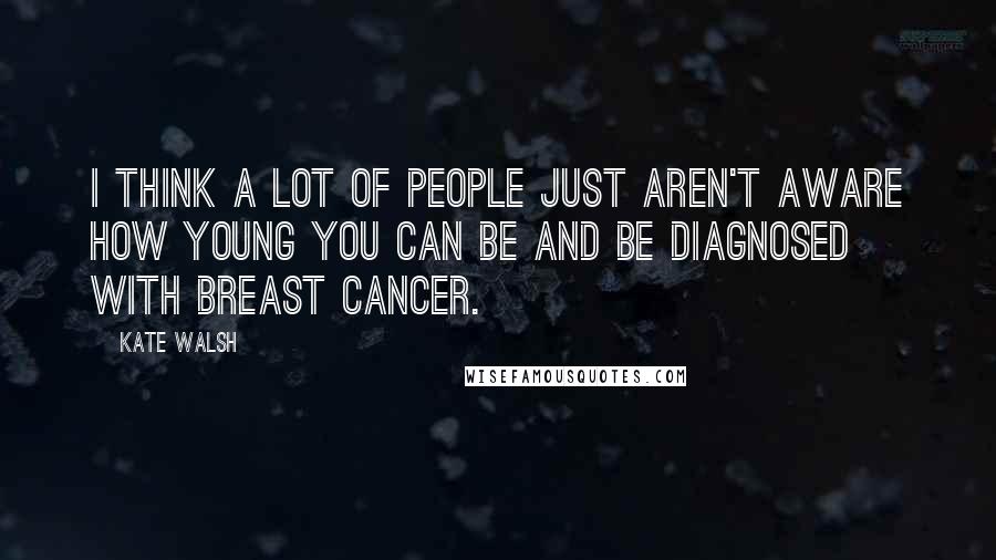 Kate Walsh quotes: I think a lot of people just aren't aware how young you can be and be diagnosed with breast cancer.