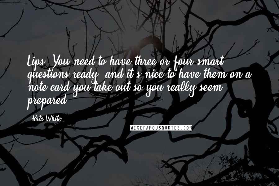 Kate White quotes: Lips. You need to have three or four smart questions ready, and it's nice to have them on a note card you take out so you really seem prepared. Kate White quotes: Lips. You need to have three or four smart questions ready, and it's nice to have them on a note card you take out so you really seem prepared.