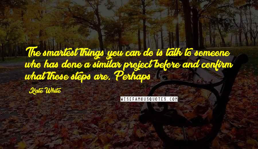 Kate White quotes: The smartest things you can do is talk to someone who has done a similar project before and confirm what those steps are. Perhaps Kate White quotes: The smartest things you can do is talk to someone who has done a similar project before and confirm what those steps are. Perhaps