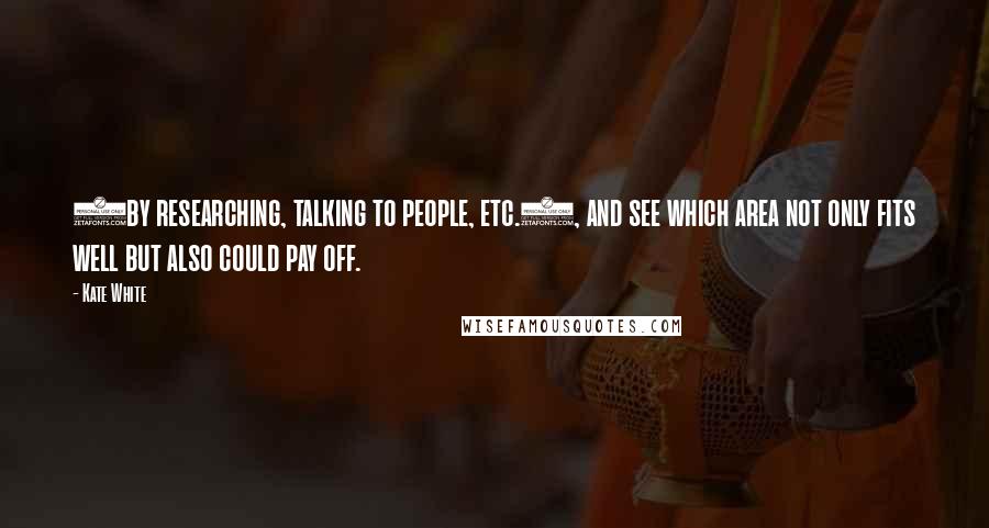 Kate White quotes: (by researching, talking to people, etc.), and see which area not only fits well but also could pay off. Kate White quotes: (by researching, talking to people, etc.), and see which area not only fits well but also could pay off.