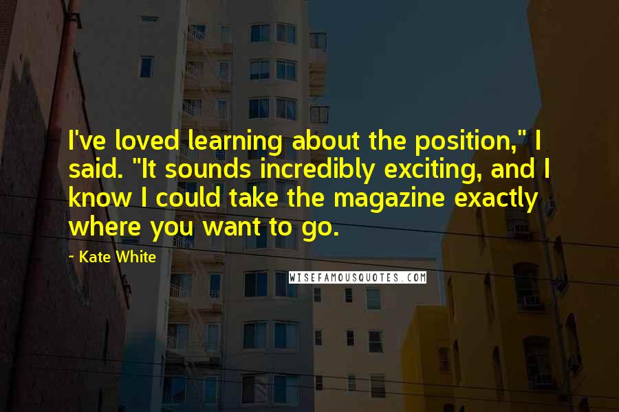 Kate White quotes: I've loved learning about the position," I said. "It sounds incredibly exciting, and I know I could take the magazine exactly where you want to go. Kate White quotes: I've loved learning about the position," I said. "It sounds incredibly exciting, and I know I could take the magazine exactly where you want to go.