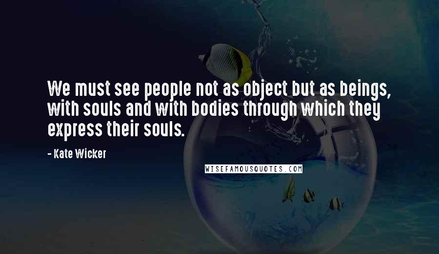 Kate Wicker quotes: We must see people not as object but as beings, with souls and with bodies through which they express their souls.