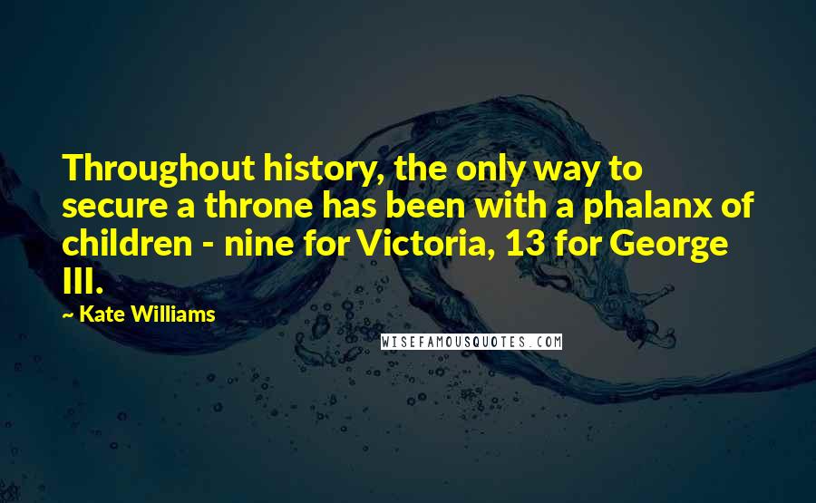 Kate Williams quotes: Throughout history, the only way to secure a throne has been with a phalanx of children - nine for Victoria, 13 for George III. Kate Williams quotes: Throughout history, the only way to secure a throne has been with a phalanx of children - nine for Victoria, 13 for George III.