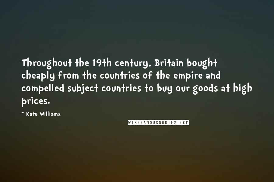 Kate Williams quotes: Throughout the 19th century, Britain bought cheaply from the countries of the empire and compelled subject countries to buy our goods at high prices.