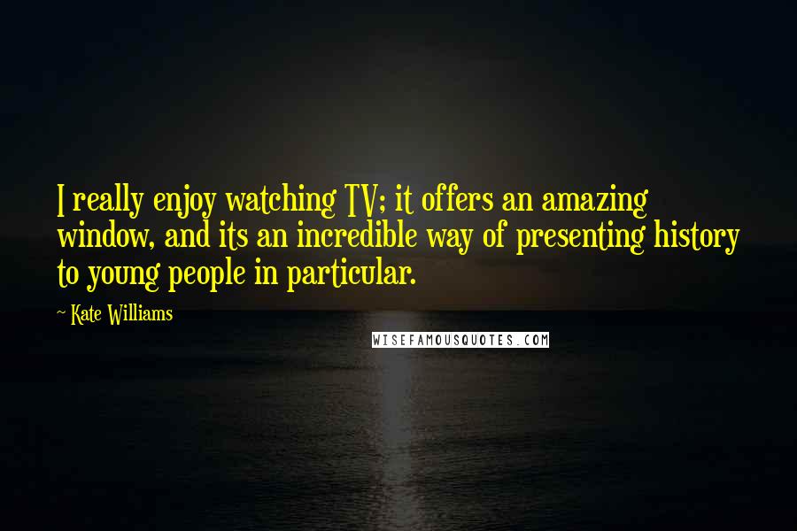 Kate Williams quotes: I really enjoy watching TV; it offers an amazing window, and its an incredible way of presenting history to young people in particular.