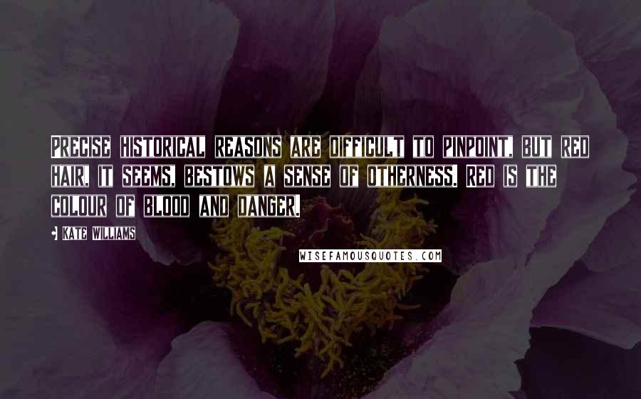 Kate Williams quotes: Precise historical reasons are difficult to pinpoint, but red hair, it seems, bestows a sense of otherness. Red is the colour of blood and danger.