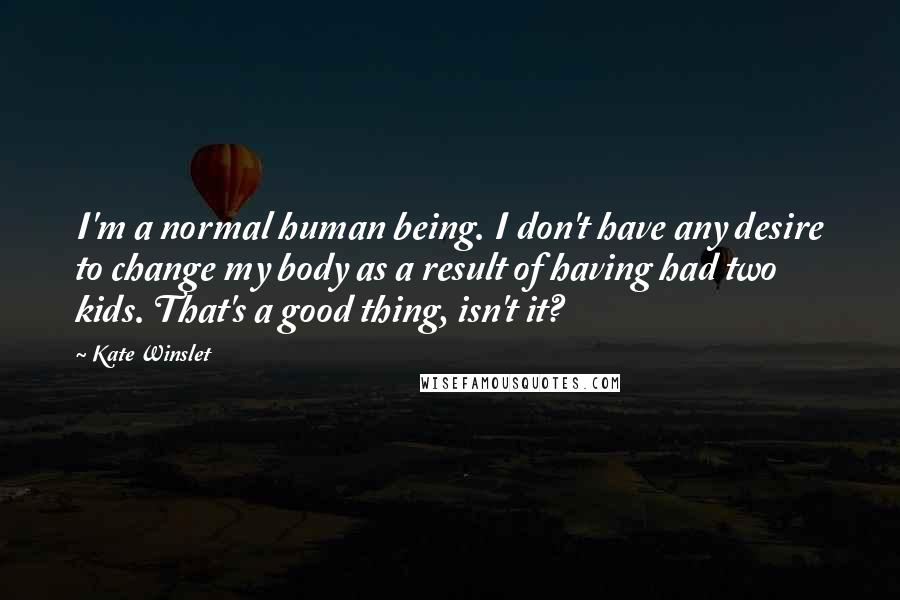 Kate Winslet quotes: I'm a normal human being. I don't have any desire to change my body as a result of having had two kids. That's a good thing, isn't it?