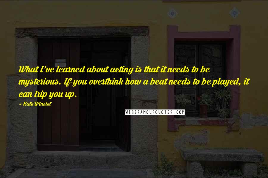 Kate Winslet quotes: What I've learned about acting is that it needs to be mysterious. If you overthink how a beat needs to be played, it can trip you up.