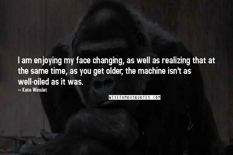 Kate Winslet quotes: I am enjoying my face changing, as well as realizing that at the same time, as you get older, the machine isn't as well-oiled as it was.